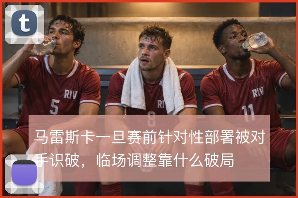 马雷斯卡一旦赛前针对性部署被对手识破，临场调整靠什么破局