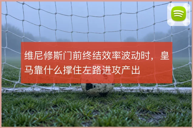 维尼修斯门前终结效率波动时，皇马靠什么撑住左路进攻产出