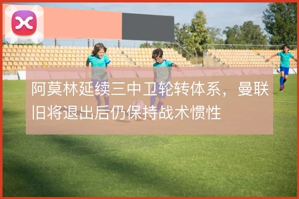 阿莫林延续三中卫轮转体系，曼联旧将退出后仍保持战术惯性