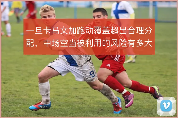 一旦卡马文加跑动覆盖超出合理分配，中场空当被利用的风险有多大