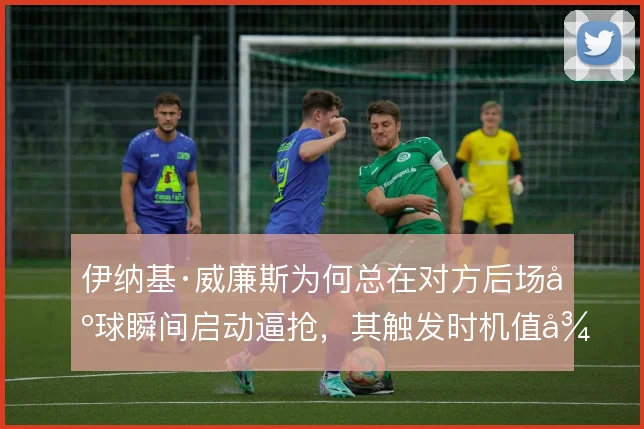 伊纳基·威廉斯为何总在对方后场出球瞬间启动逼抢，其触发时机值得细看
