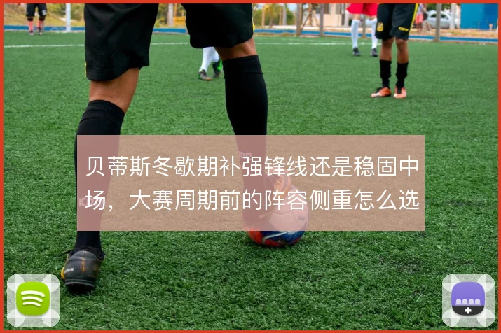 贝蒂斯冬歇期补强锋线还是稳固中场，大赛周期前的阵容侧重怎么选