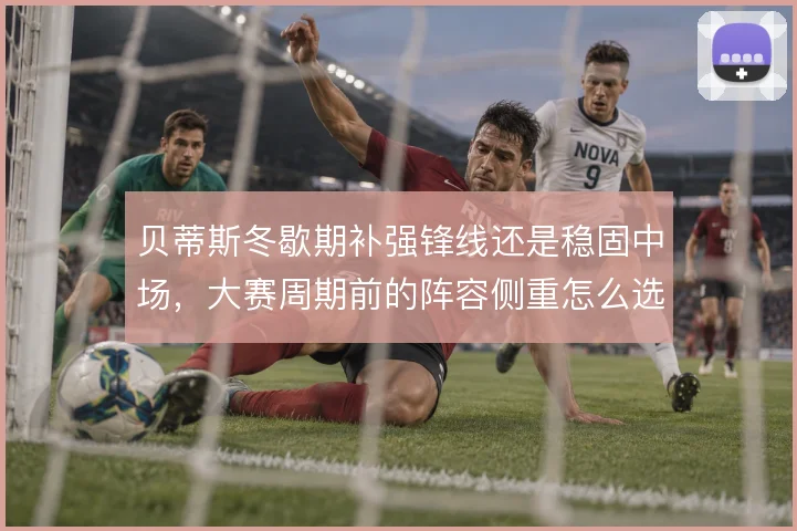 贝蒂斯冬歇期补强锋线还是稳固中场，大赛周期前的阵容侧重怎么选