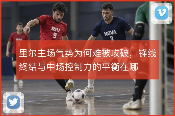 里尔主场气势为何难被攻破，锋线终结与中场控制力的平衡在哪