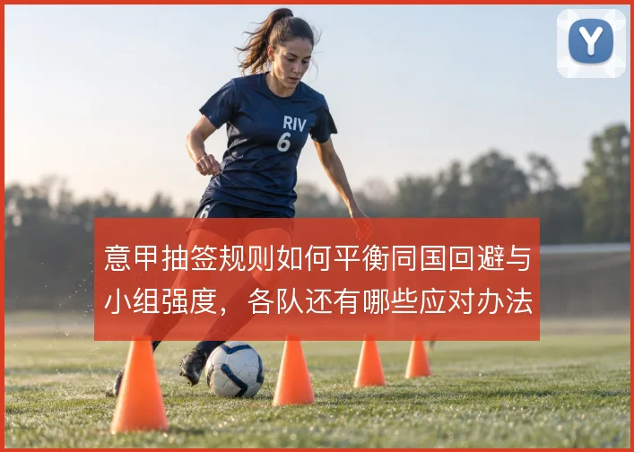 意甲抽签规则如何平衡同国回避与小组强度，各队还有哪些应对办法