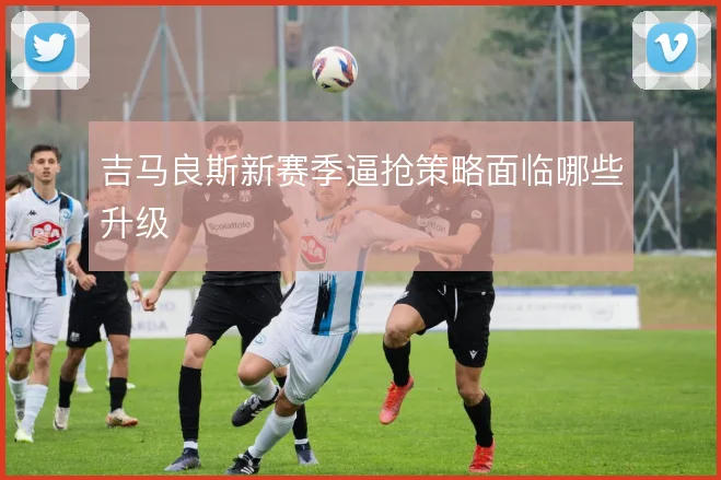 吉马良斯新赛季逼抢策略面临哪些升级