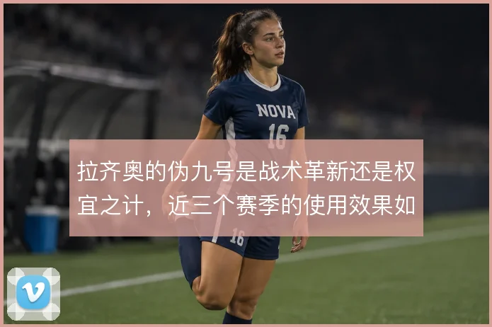 拉齐奥的伪九号是战术革新还是权宜之计，近三个赛季的使用效果如何评估