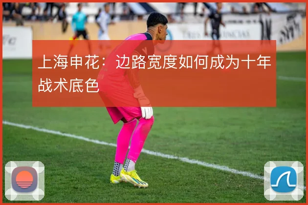 上海申花：边路宽度如何成为十年战术底色