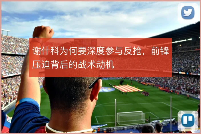 谢什科为何要深度参与反抢,前锋压迫背后的战术动机