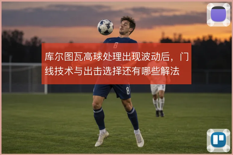 库尔图瓦高球处理出现波动后，门线技术与出击选择还有哪些解法