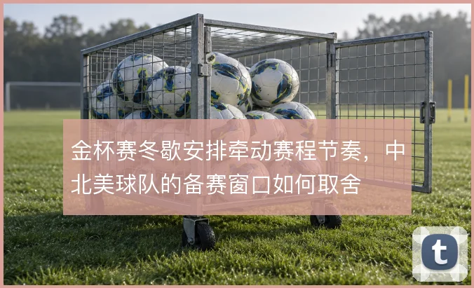 金杯赛冬歇安排牵动赛程节奏,中北美球队的备赛窗口如何取舍