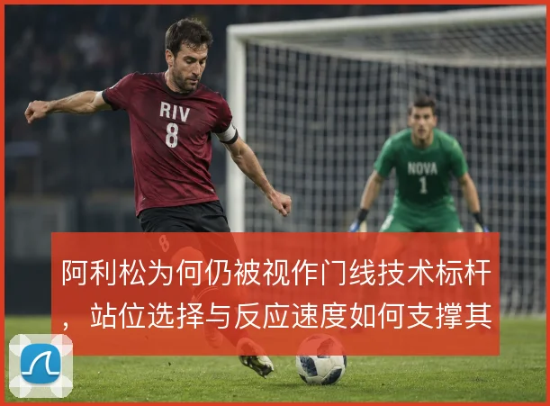 阿利松为何仍被视作门线技术标杆，站位选择与反应速度如何支撑其价值