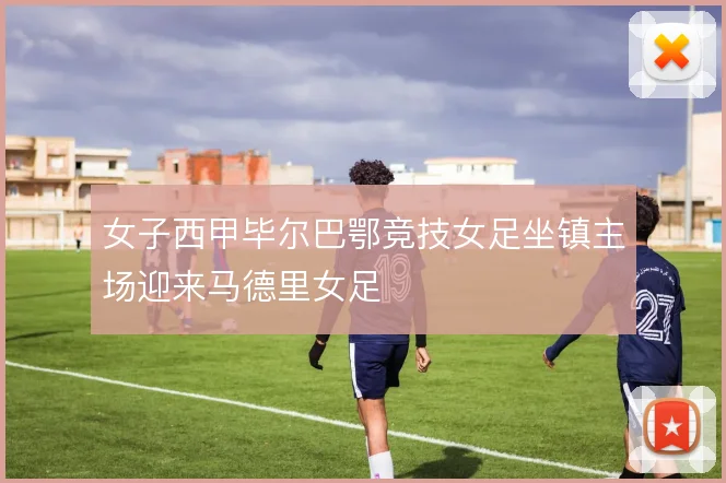 女子西甲毕尔巴鄂竞技女足坐镇主场迎来马德里女足