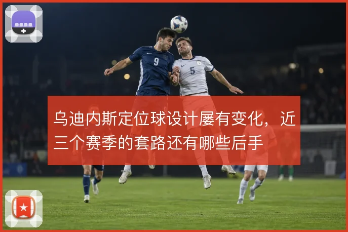 乌迪内斯定位球设计屡有变化，近三个赛季的套路还有哪些后手