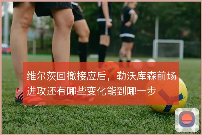 维尔茨回撤接应后，勒沃库森前场进攻还有哪些变化能到哪一步