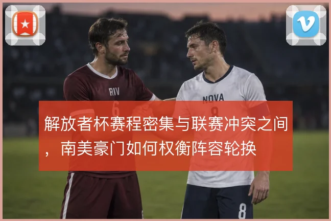 解放者杯赛程密集与联赛冲突之间，南美豪门如何权衡阵容轮换