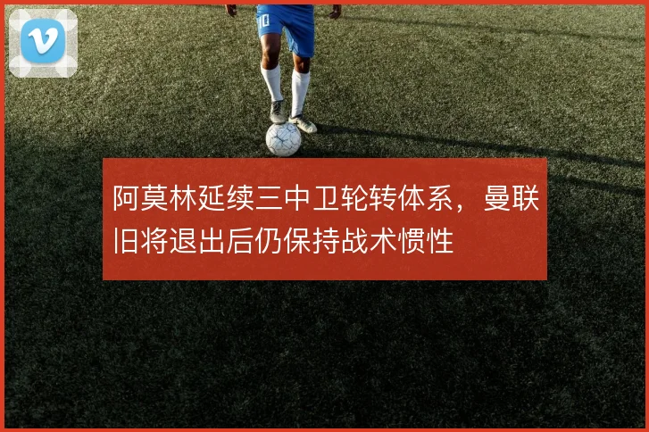 阿莫林延续三中卫轮转体系，曼联旧将退出后仍保持战术惯性