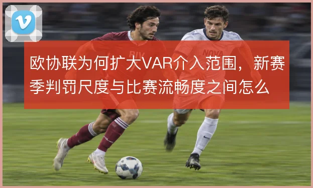 欧协联为何扩大VAR介入范围，新赛季判罚尺度与比赛流畅度之间怎么取舍