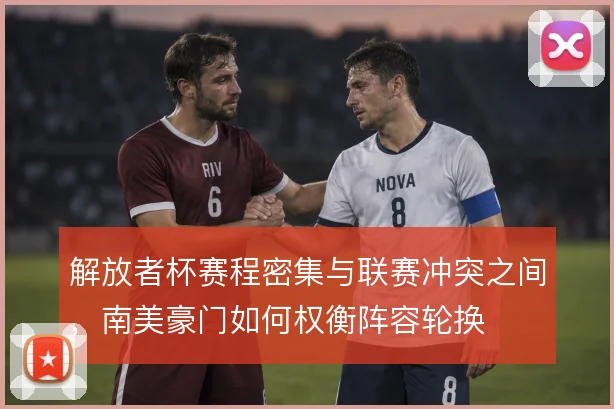 解放者杯赛程密集与联赛冲突之间，南美豪门如何权衡阵容轮换