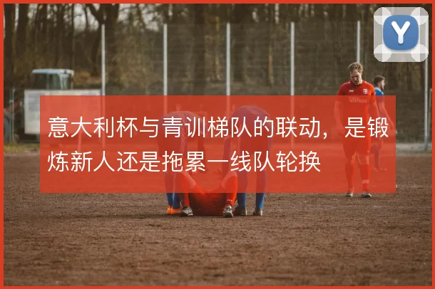 意大利杯与青训梯队的联动，是锻炼新人还是拖累一线队轮换