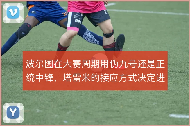 波尔图在大赛周期用伪九号还是正统中锋，塔雷米的接应方式决定进攻走向