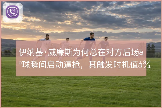 伊纳基·威廉斯为何总在对方后场出球瞬间启动逼抢，其触发时机值得细看
