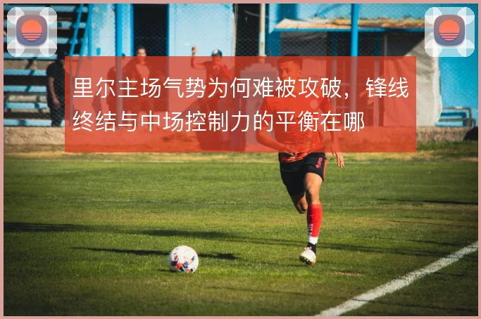 里尔主场气势为何难被攻破，锋线终结与中场控制力的平衡在哪