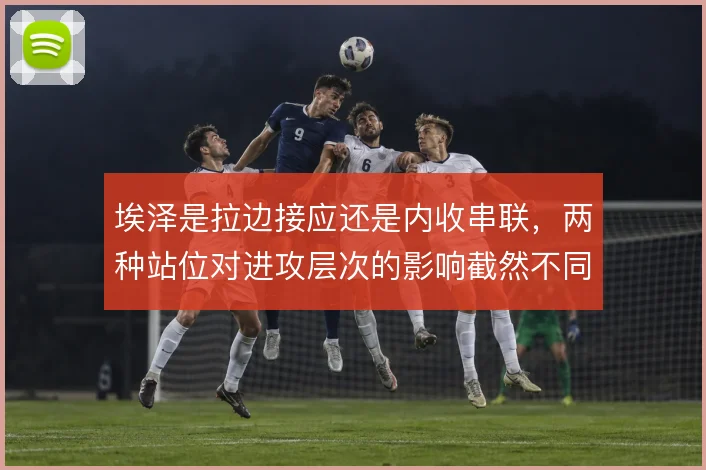 埃泽是拉边接应还是内收串联，两种站位对进攻层次的影响截然不同