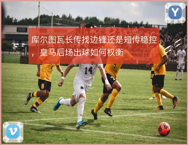 库尔图瓦长传找边锋还是短传稳控，皇马后场出球如何权衡